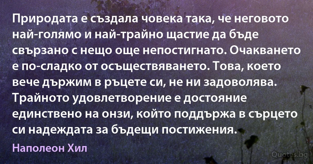 Природата е създала човека така, че неговото най-голямо и най-трайно щастие да бъде свързано с нещо още непостигнато. Очакването е по-сладко от осъществяването. Това, което вече държим в ръцете си, не ни задоволява. Трайното удовлетворение е достояние единствено на онзи, който поддържа в сърцето си надеждата за бъдещи постижения. (Наполеон Хил)