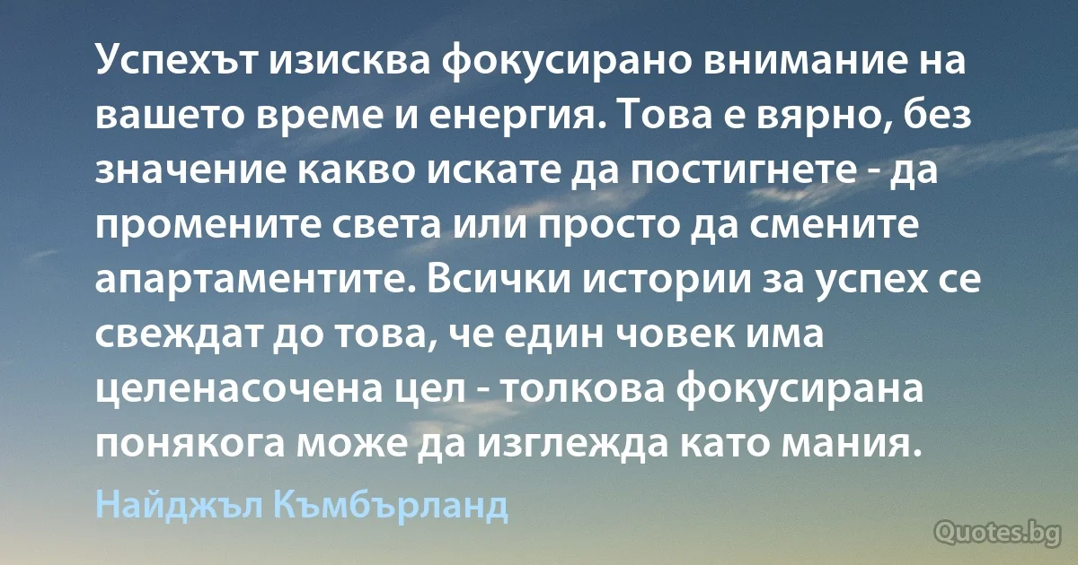 Успехът изисква фокусирано внимание на вашето време и енергия. Това е вярно, без значение какво искате да постигнете - да промените света или просто да смените апартаментите. Всички истории за успех се свеждат до това, че един човек има целенасочена цел - толкова фокусирана понякога може да изглежда като мания. (Найджъл Къмбърланд)