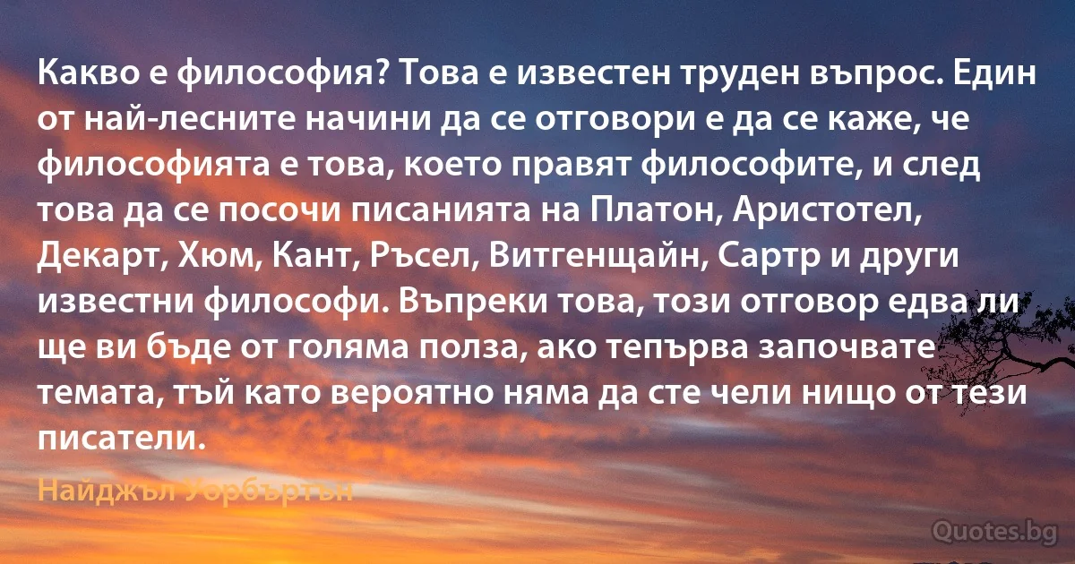 Какво е философия? Това е известен труден въпрос. Един от най-лесните начини да се отговори е да се каже, че философията е това, което правят философите, и след това да се посочи писанията на Платон, Аристотел, Декарт, Хюм, Кант, Ръсел, Витгенщайн, Сартр и други известни философи. Въпреки това, този отговор едва ли ще ви бъде от голяма полза, ако тепърва започвате темата, тъй като вероятно няма да сте чели нищо от тези писатели. (Найджъл Уорбъртън)