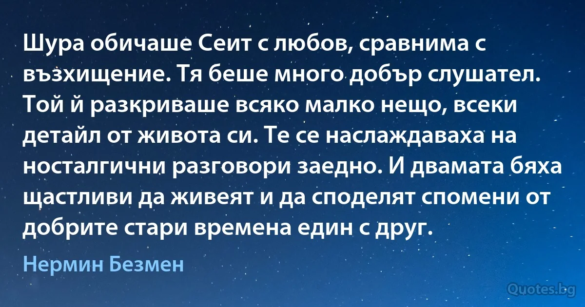 Шура обичаше Сеит с любов, сравнима с възхищение. Тя беше много добър слушател. Той й разкриваше всяко малко нещо, всеки детайл от живота си. Те се наслаждаваха на носталгични разговори заедно. И двамата бяха щастливи да живеят и да споделят спомени от добрите стари времена един с друг. (Нермин Безмен)