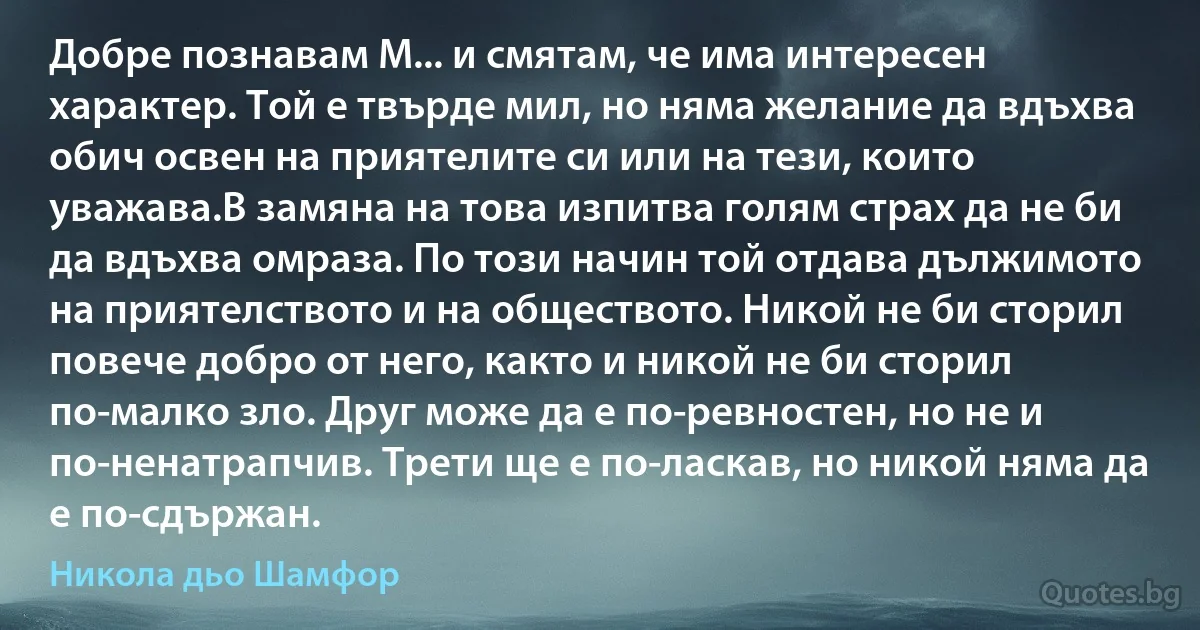 Добре познавам М... и смятам, че има интересен характер. Той е твърде мил, но няма желание да вдъхва обич освен на приятелите си или на тези, които уважава.В замяна на това изпитва голям страх да не би да вдъхва омраза. По този начин той отдава дължимото на приятелството и на обществото. Никой не би сторил повече добро от него, както и никой не би сторил по-малко зло. Друг може да е по-ревностен, но не и по-ненатрапчив. Трети ще е по-ласкав, но никой няма да е по-сдържан. (Никола дьо Шамфор)