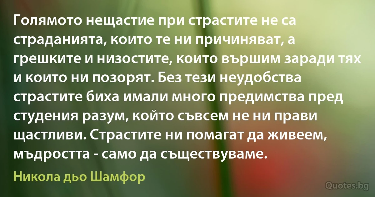 Голямото нещастие при страстите не са страданията, които те ни причиняват, а грешките и низостите, които вършим заради тях и които ни позорят. Без тези неудобства страстите биха имали много предимства пред студения разум, който съвсем не ни прави щастливи. Страстите ни помагат да живеем, мъдростта - само да съществуваме. (Никола дьо Шамфор)