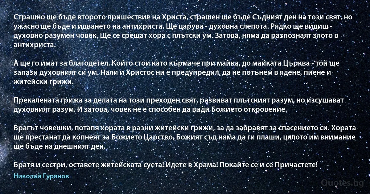 Страшно ще бъде второто пришествие на Христа, страшен ще бъде Съдният ден на този свят, но ужасно ще бъде и идването на антихриста. Ще царува - духовна слепота. Рядко ще видиш - духовно разумен човек. Ще се срещат хора с плътски ум. Затова, няма да разпознаят злото в антихриста.

А ще го имат за благодетел. Който стои като кърмаче при майка, до майката Църква - той ще запази духовният си ум. Нали и Христос ни е предупредил, да не потънем в ядене, пиене и житейски грижи.

Прекалената грижа за делата на този преходен свят, развиват плътският разум, но изсушават духовният разум. И затова, човек не е способен да види Божието откровение.

Врагът човешки, потапя хората в разни житейски грижи, за да забравят за спасението си. Хората ще престанат да копнеят за Божието Царство, Божият съд няма да ги плаши, цялото им внимание ще бъде на днешният ден.

Братя и сестри, оставете житейската суета! Идете в Храма! Покайте се и се Причастете! (Николай Гурянов)