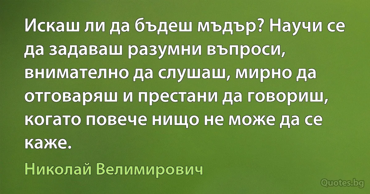 Искаш ли да бъдеш мъдър? Научи се да задаваш разумни въпроси, внимателно да слушаш, мирно да отговаряш и престани да говориш, когато повече нищо не може да се каже. (Николай Велимирович)