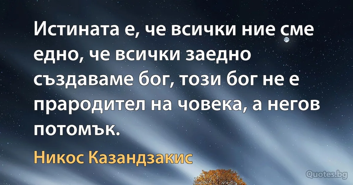 Истината е, че всички ние сме едно, че всички заедно създаваме бог, този бог не е прародител на човека, а негов потомък. (Никос Казандзакис)