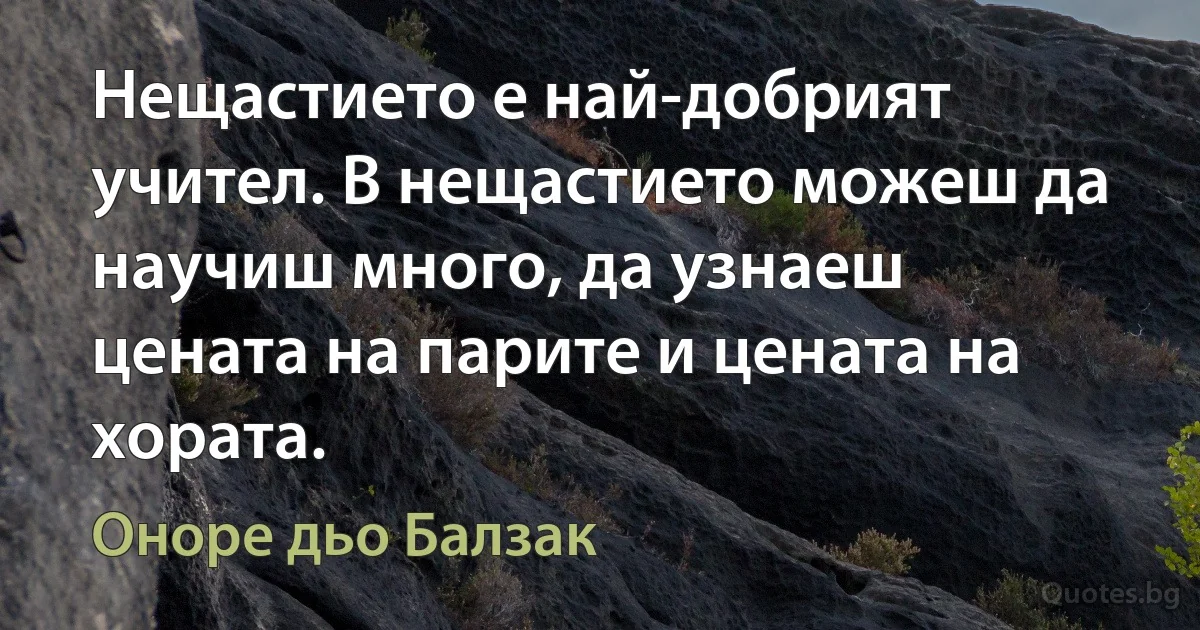 Нещастието е най-добрият учител. В нещастието можеш да научиш много, да узнаеш цената на парите и цената на хората. (Оноре дьо Балзак)