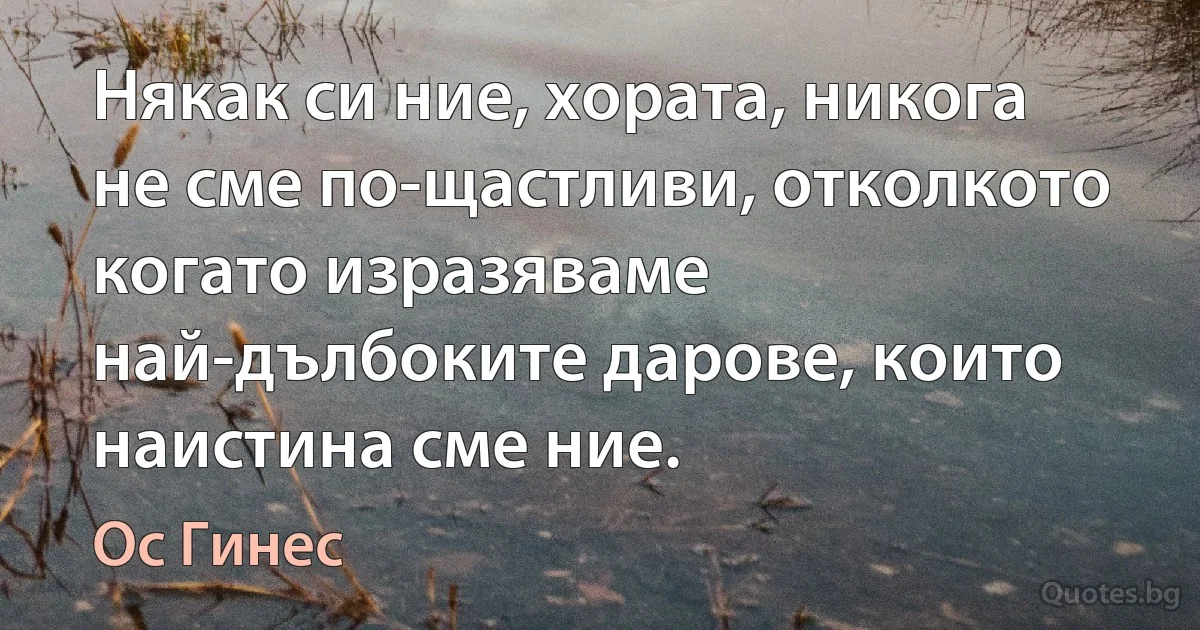 Някак си ние, хората, никога не сме по-щастливи, отколкото когато изразяваме най-дълбоките дарове, които наистина сме ние. (Ос Гинес)