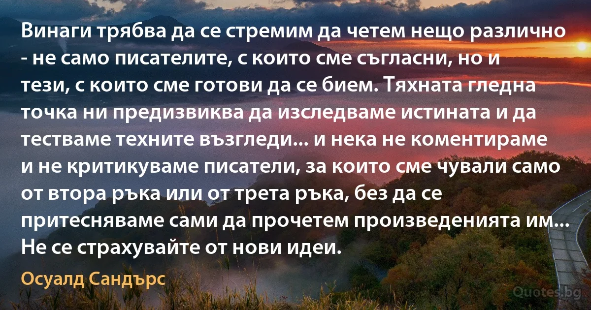 Винаги трябва да се стремим да четем нещо различно - не само писателите, с които сме съгласни, но и тези, с които сме готови да се бием. Тяхната гледна точка ни предизвиква да изследваме истината и да тестваме техните възгледи... и нека не коментираме и не критикуваме писатели, за които сме чували само от втора ръка или от трета ръка, без да се притесняваме сами да прочетем произведенията им... Не се страхувайте от нови идеи. (Осуалд Сандърс)