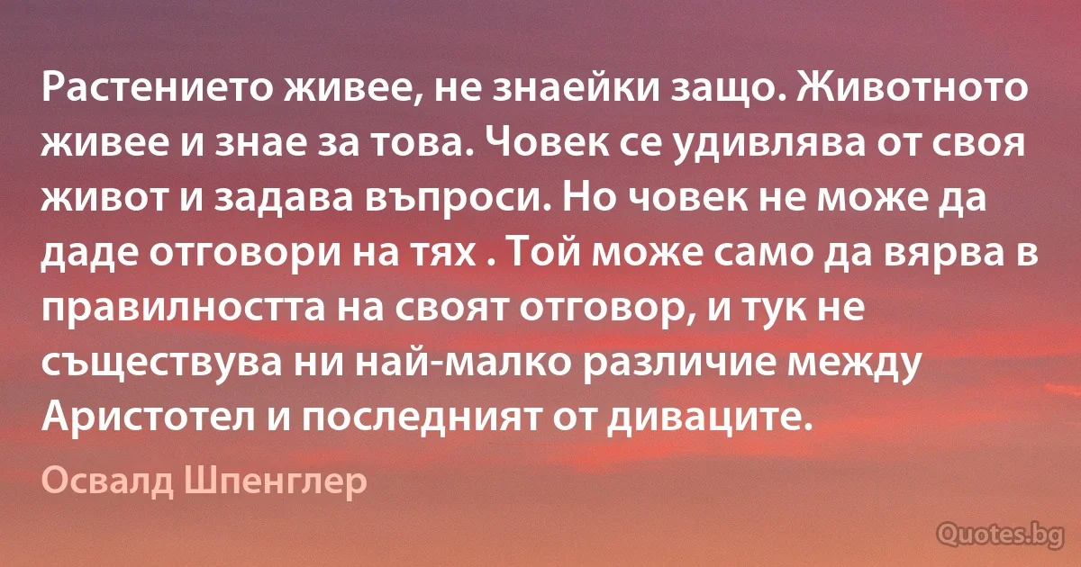 Растението живее, не знаейки защо. Животното живее и знае за това. Човек се удивлява от своя живот и задава въпроси. Но човек не може да даде отговори на тях . Той може само да вярва в правилността на своят отговор, и тук не съществува ни най-малко различие между Аристотел и последният от диваците. (Освалд Шпенглер)