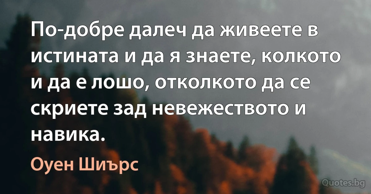 По-добре далеч да живеете в истината и да я знаете, колкото и да е лошо, отколкото да се скриете зад невежеството и навика. (Оуен Шиърс)