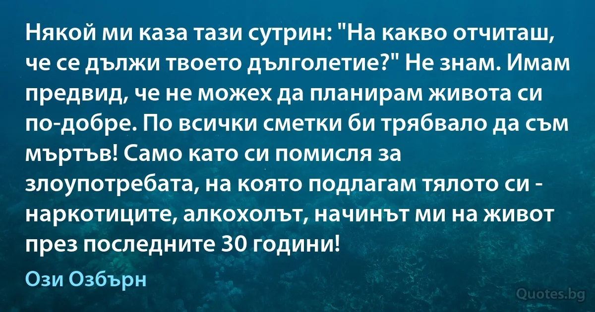 Някой ми каза тази сутрин: "На какво отчиташ, че се дължи твоето дълголетие?" Не знам. Имам предвид, че не можех да планирам живота си по-добре. По всички сметки би трябвало да съм мъртъв! Само като си помисля за злоупотребата, на която подлагам тялото си - наркотиците, алкохолът, начинът ми на живот през последните 30 години! (Ози Озбърн)