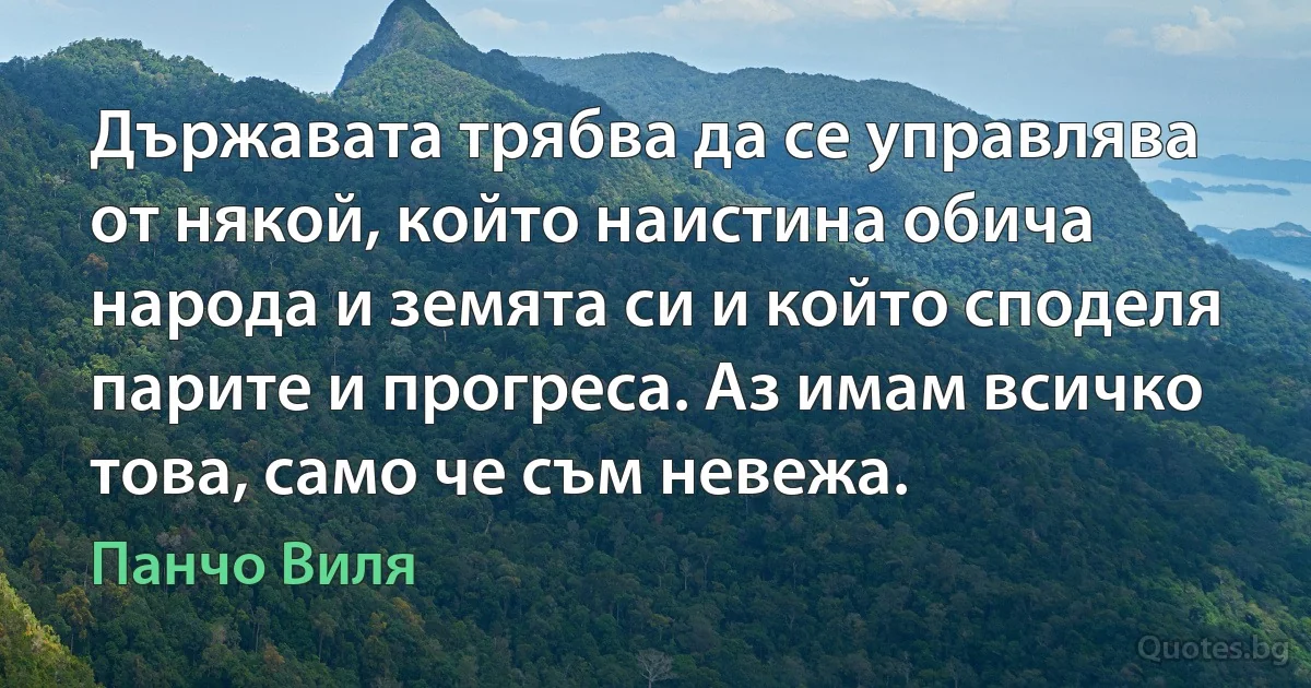 Държавата трябва да се управлява от някой, който наистина обича народа и земята си и който споделя парите и прогреса. Аз имам всичко това, само че съм невежа. (Панчо Виля)