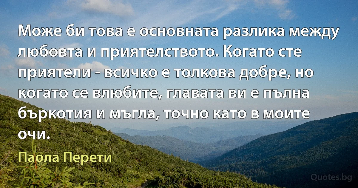 Може би това е основната разлика между любовта и приятелството. Когато сте приятели - всичко е толкова добре, но когато се влюбите, главата ви е пълна бъркотия и мъгла, точно като в моите очи. (Паола Перети)