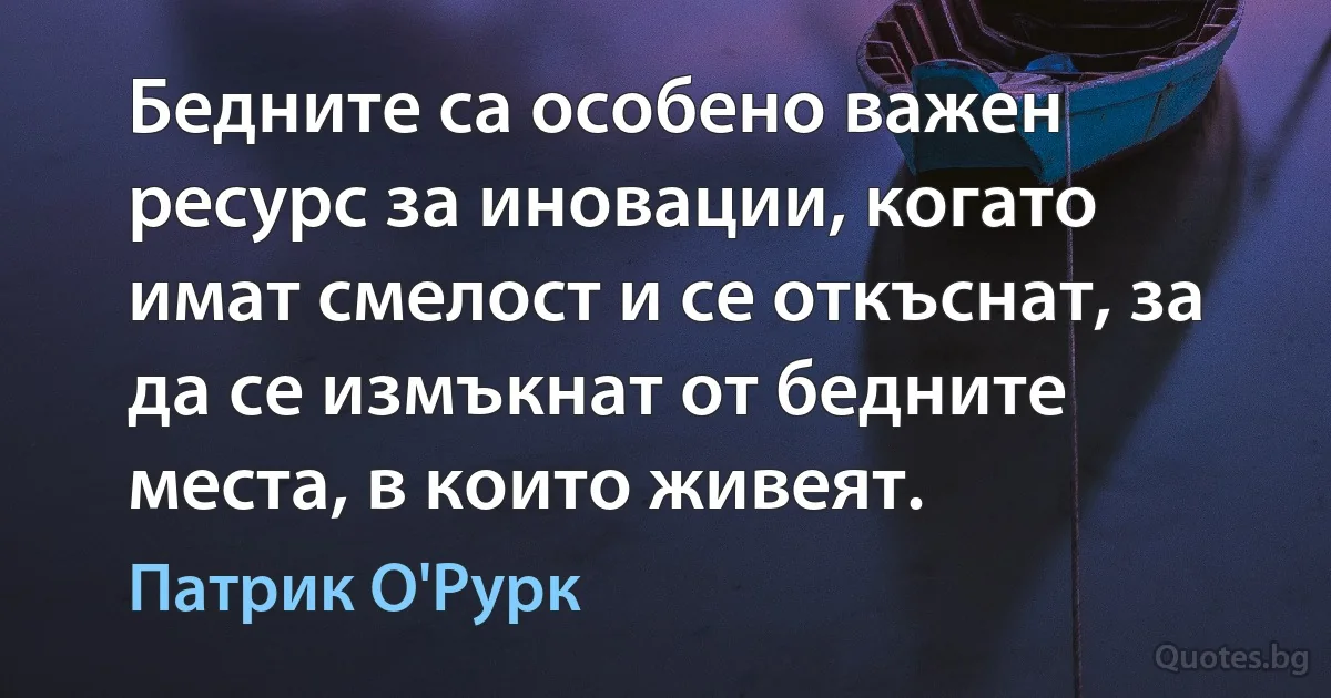 Бедните са особено важен ресурс за иновации, когато имат смелост и се откъснат, за да се измъкнат от бедните места, в които живеят. (Патрик О'Рурк)