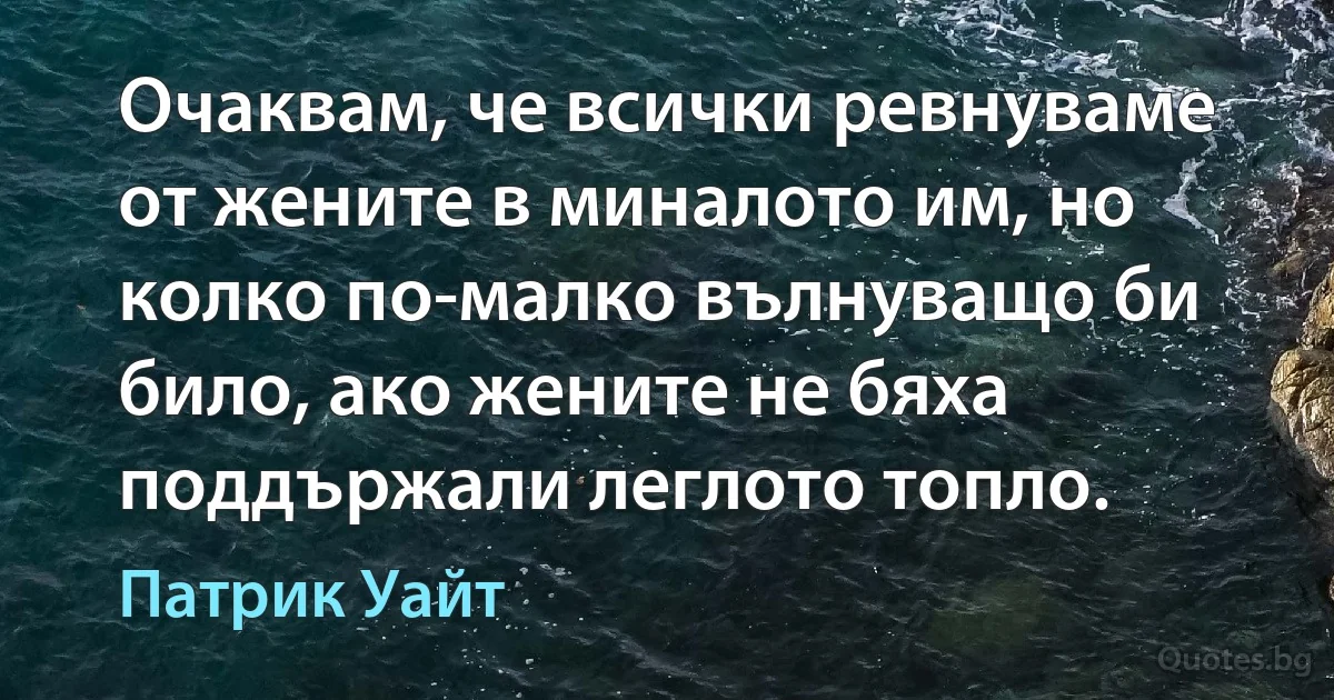 Очаквам, че всички ревнуваме от жените в миналото им, но колко по-малко вълнуващо би било, ако жените не бяха поддържали леглото топло. (Патрик Уайт)