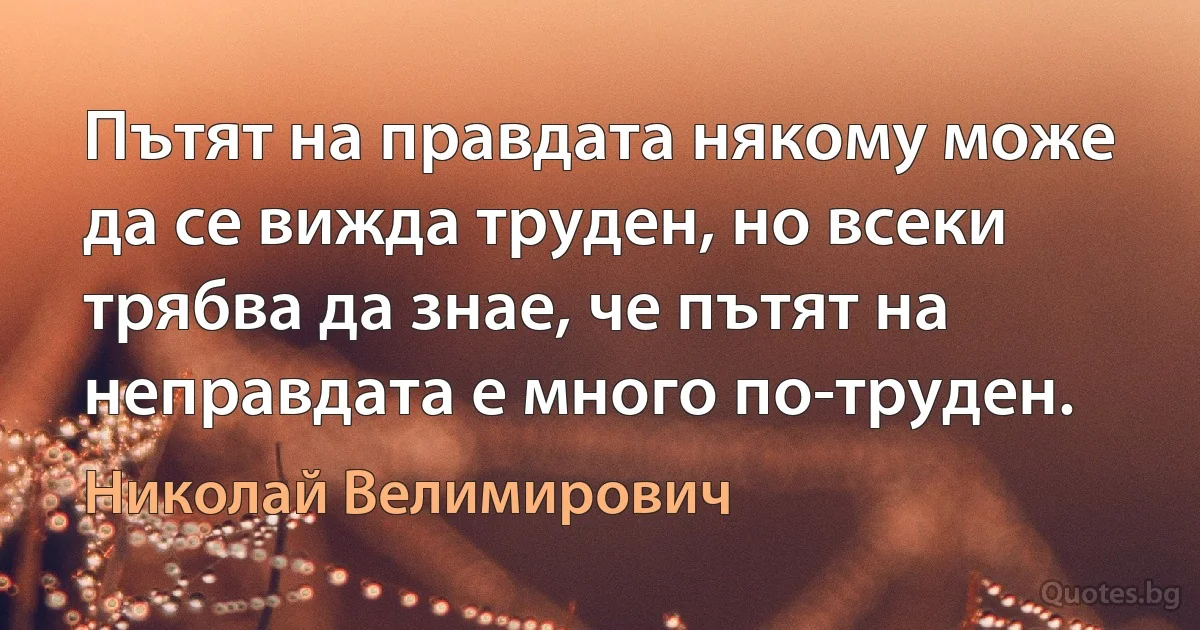 Пътят на правдата някому може да се вижда труден, но всеки трябва да знае, че пътят на неправдата е много по-труден. (Николай Велимирович)