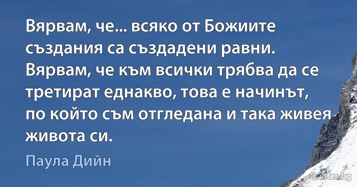 Вярвам, че... всяко от Божиите създания са създадени равни. Вярвам, че към всички трябва да се третират еднакво, това е начинът, по който съм отгледана и така живея живота си. (Паула Дийн)