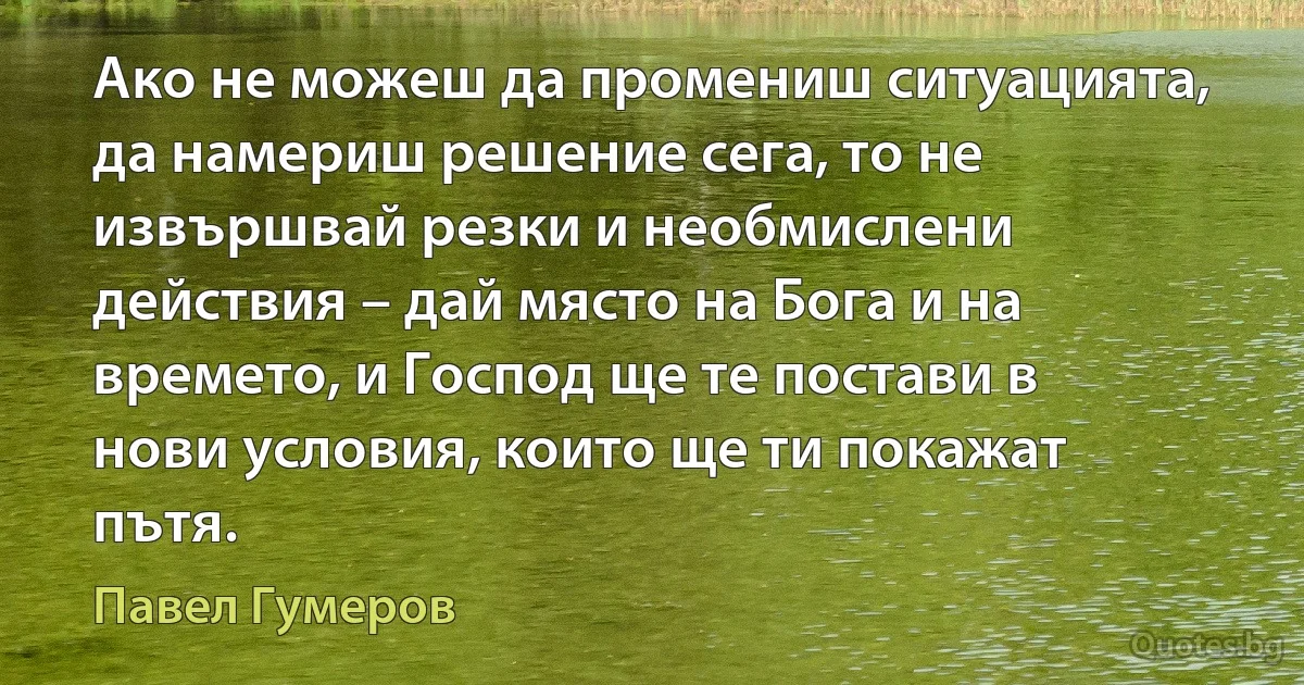 Ако не можеш да промениш ситуацията, да намериш решение сега, то не извършвай резки и необмислени действия – дай място на Бога и на времето, и Господ ще те постави в нови условия, които ще ти покажат пътя. (Павел Гумеров)