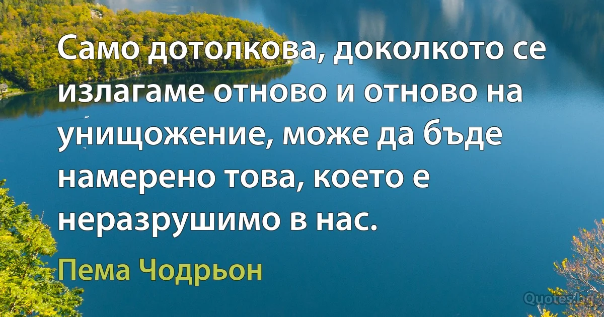 Само дотолкова, доколкото се излагаме отново и отново на унищожение, може да бъде намерено това, което е неразрушимо в нас. (Пема Чодрьон)