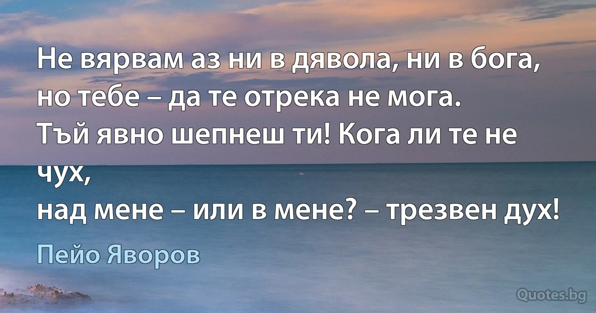 Не вярвам аз ни в дявола, ни в бога,
но тебе – да те отрека не мога.
Тъй явно шепнеш ти! Кога ли те не чух,
над мене – или в мене? – трезвен дух! (Пейо Яворов)