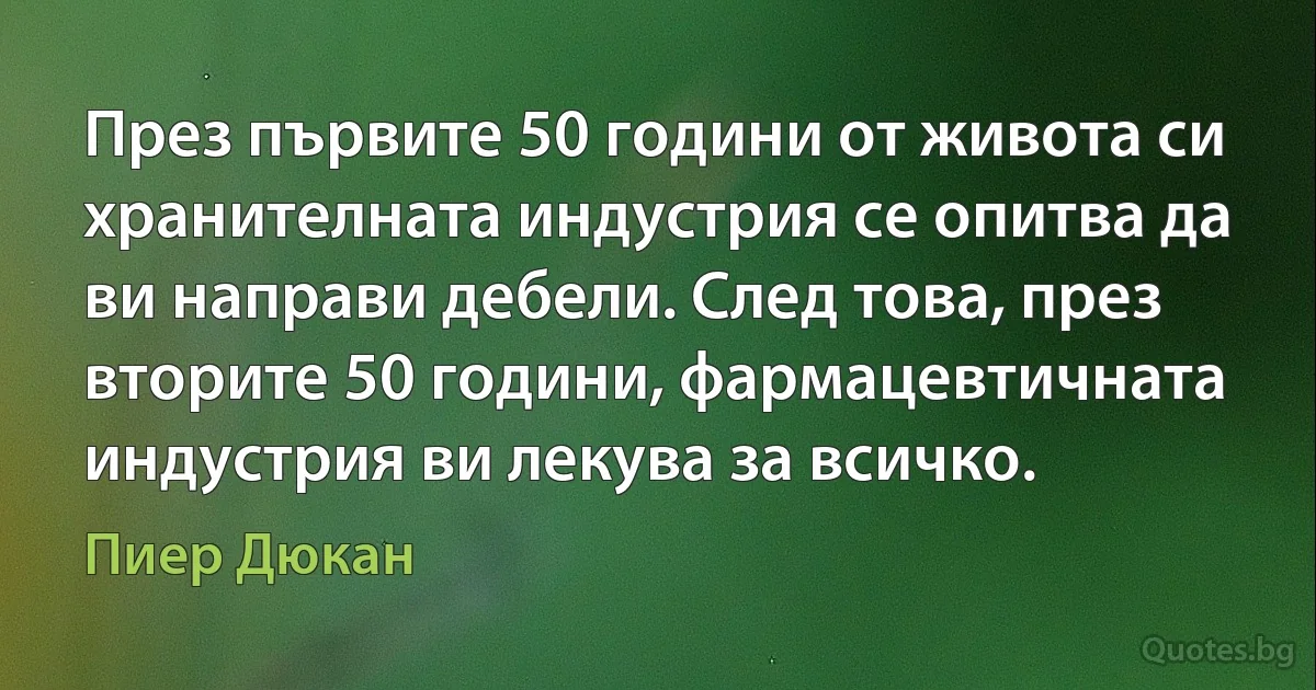 През първите 50 години от живота си хранителната индустрия се опитва да ви направи дебели. След това, през вторите 50 години, фармацевтичната индустрия ви лекува за всичко. (Пиер Дюкан)