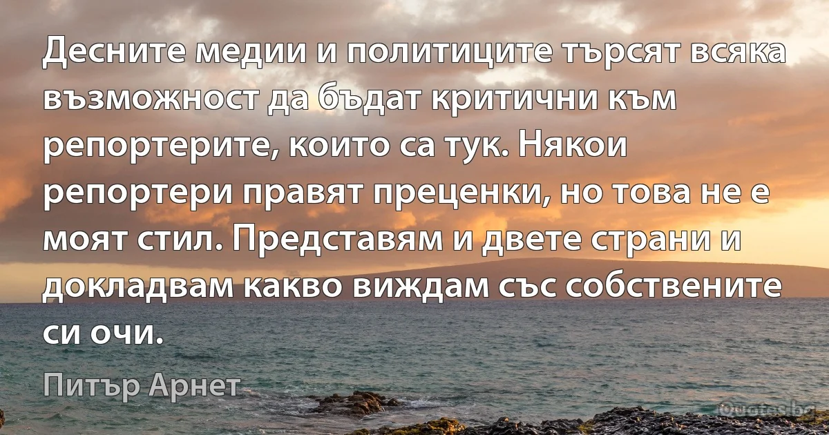 Десните медии и политиците търсят всяка възможност да бъдат критични към репортерите, които са тук. Някои репортери правят преценки, но това не е моят стил. Представям и двете страни и докладвам какво виждам със собствените си очи. (Питър Арнет)