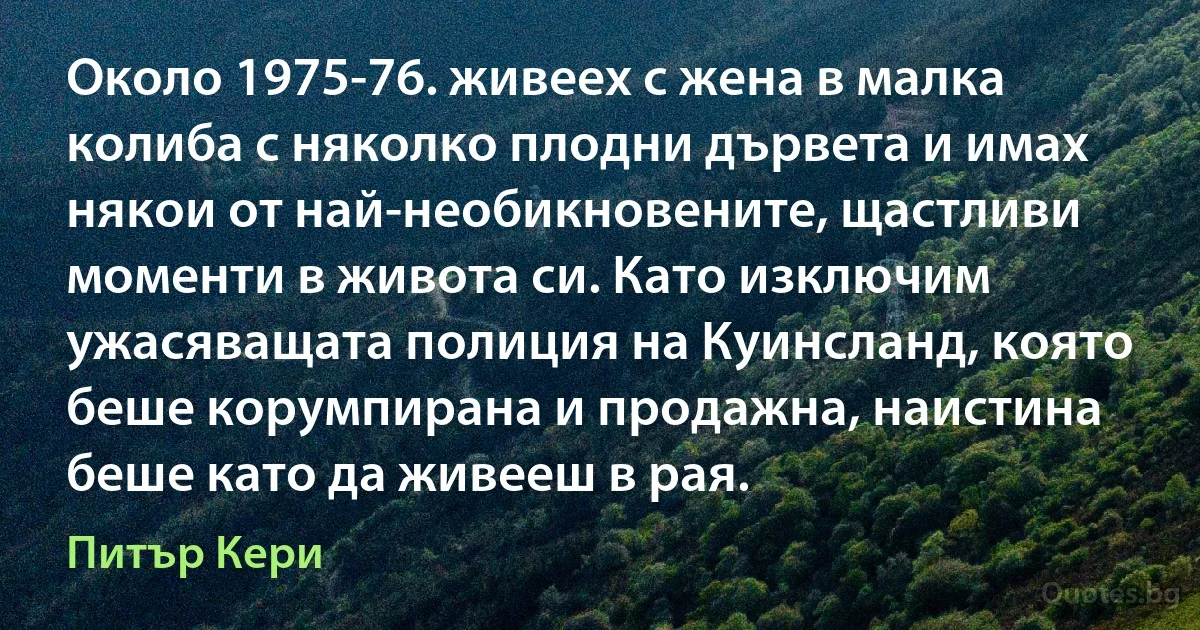 Около 1975-76. живеех с жена в малка колиба с няколко плодни дървета и имах някои от най-необикновените, щастливи моменти в живота си. Като изключим ужасяващата полиция на Куинсланд, която беше корумпирана и продажна, наистина беше като да живееш в рая. (Питър Кери)