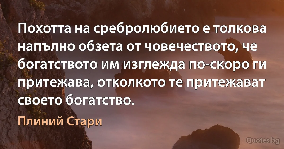 Похотта на сребролюбието е толкова напълно обзета от човечеството, че богатството им изглежда по-скоро ги притежава, отколкото те притежават своето богатство. (Плиний Стари)