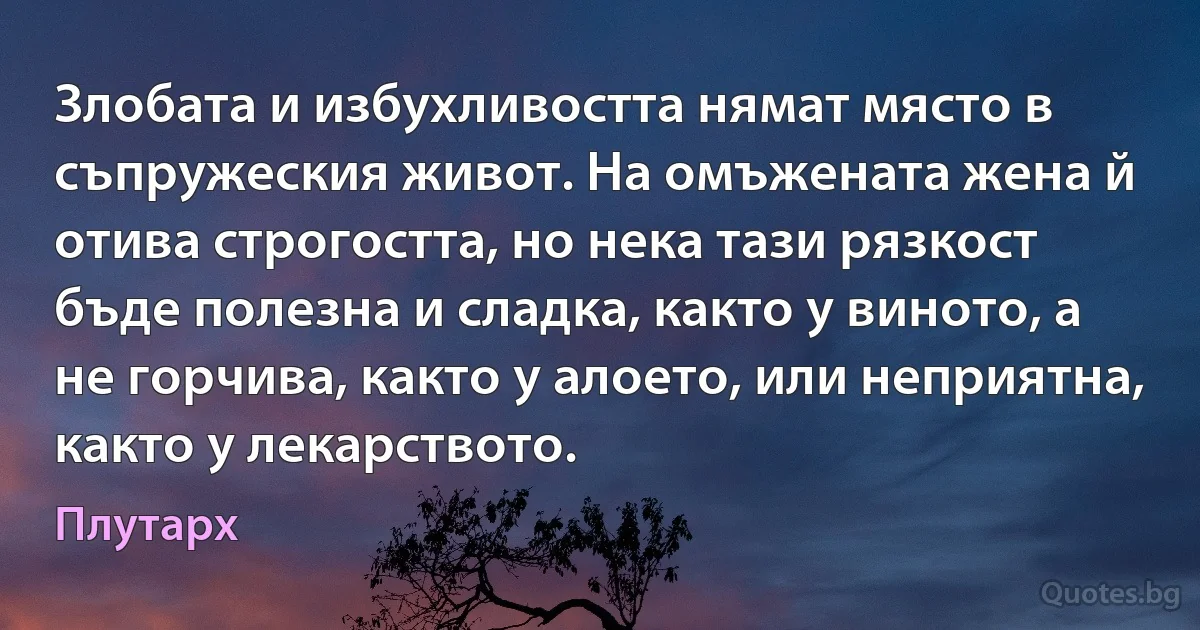 Злобата и избухливостта нямат място в съпружеския живот. На омъжената жена й отива строгостта, но нека тази рязкост бъде полезна и сладка, както у виното, а не горчива, както у алоето, или неприятна, както у лекарството. (Плутарх)