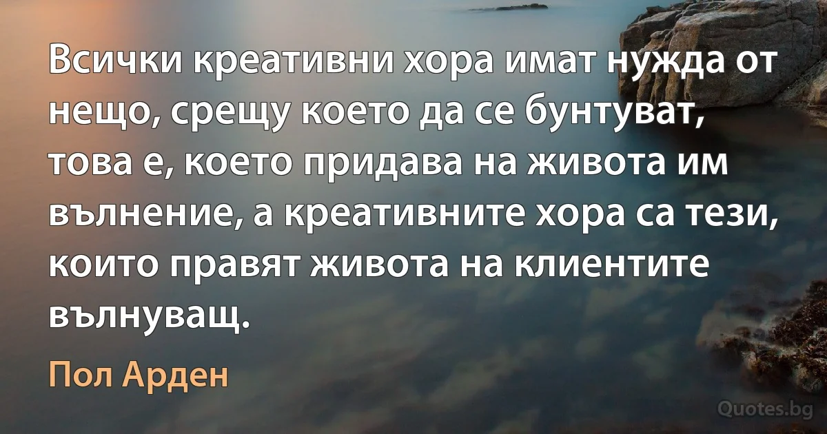 Всички креативни хора имат нужда от нещо, срещу което да се бунтуват, това е, което придава на живота им вълнение, а креативните хора са тези, които правят живота на клиентите вълнуващ. (Пол Арден)