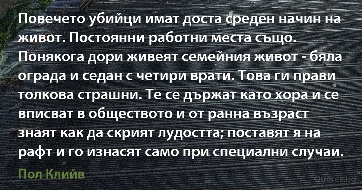 Повечето убийци имат доста среден начин на живот. Постоянни работни места също. Понякога дори живеят семейния живот - бяла ограда и седан с четири врати. Това ги прави толкова страшни. Те се държат като хора и се вписват в обществото и от ранна възраст знаят как да скрият лудостта; поставят я на рафт и го изнасят само при специални случаи. (Пол Клийв)