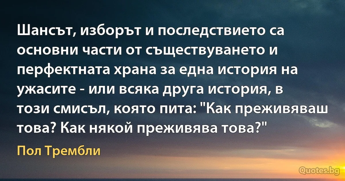 Шансът, изборът и последствието са основни части от съществуването и перфектната храна за една история на ужасите - или всяка друга история, в този смисъл, която пита: "Как преживяваш това? Как някой преживява това?" (Пол Трембли)