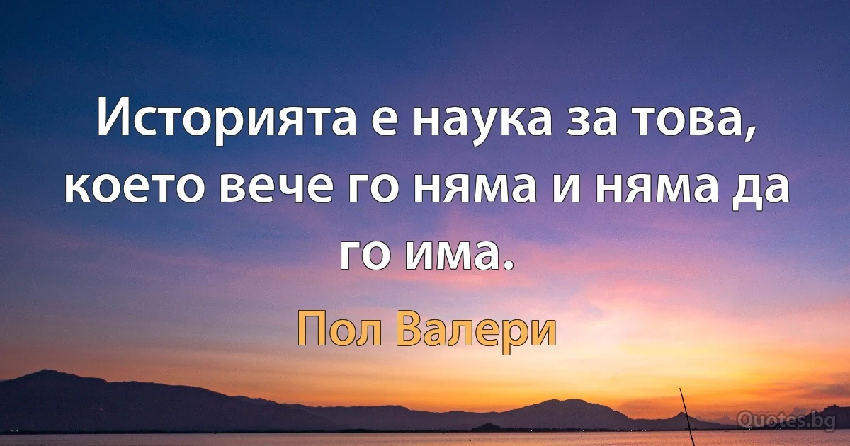 Историята е наука за това, което вече го няма и няма да го има. (Пол Валери)