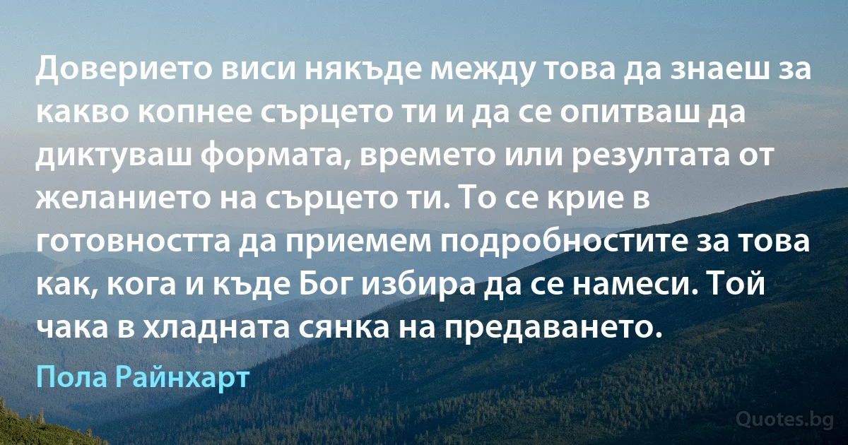 Доверието виси някъде между това да знаеш за какво копнее сърцето ти и да се опитваш да диктуваш формата, времето или резултата от желанието на сърцето ти. То се крие в готовността да приемем подробностите за това как, кога и къде Бог избира да се намеси. Той чака в хладната сянка на предаването. (Пола Райнхарт)