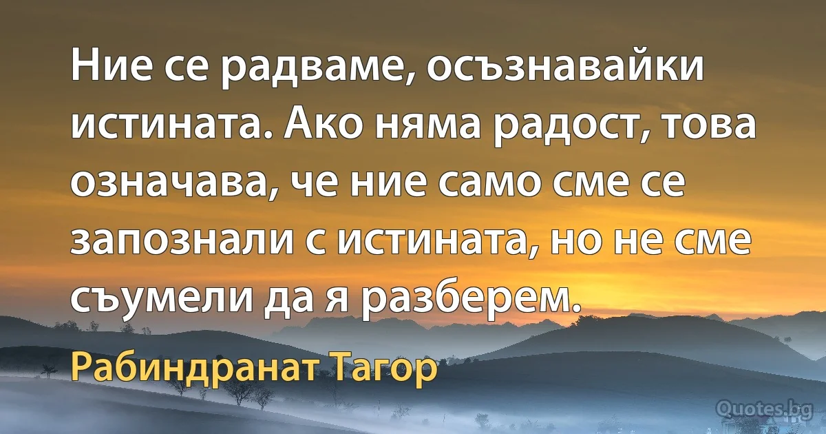 Ние се радваме, осъзнавайки истината. Ако няма радост, това означава, че ние само сме се запознали с истината, но не сме съумели да я разберем. (Рабиндранат Тагор)