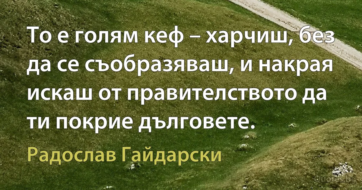 То е голям кеф – харчиш, без да се съобразяваш, и накрая искаш от правителството да ти покрие дълговете. (Радослав Гайдарски)