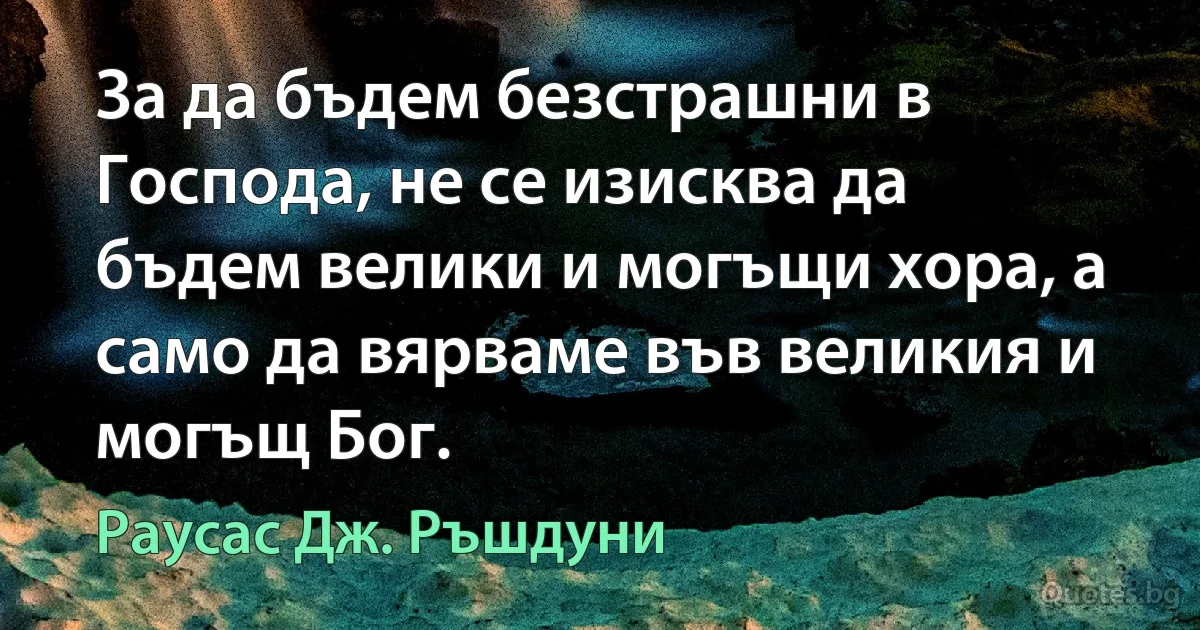 За да бъдем безстрашни в Господа, не се изисква да бъдем велики и могъщи хора, а само да вярваме във великия и могъщ Бог. (Раусас Дж. Ръшдуни)