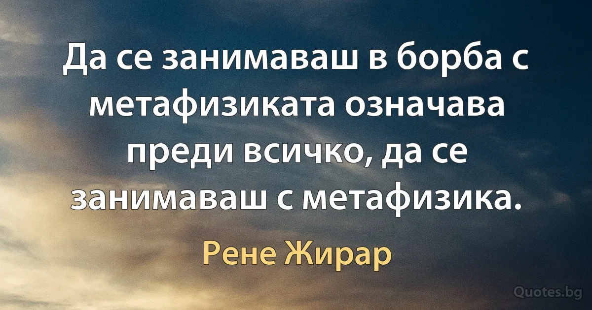 Да се занимаваш в борба с метафизиката означава преди всичко, да се занимаваш с метафизика. (Рене Жирар)