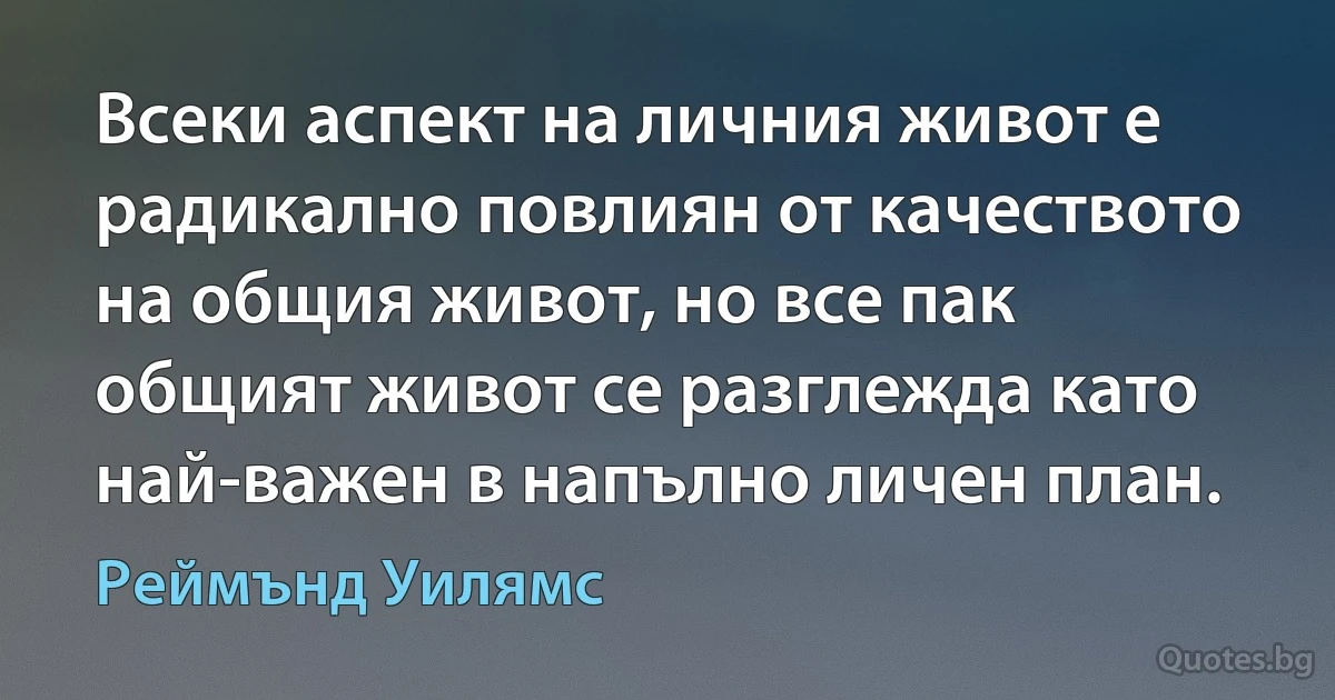 Всеки аспект на личния живот е радикално повлиян от качеството на общия живот, но все пак общият живот се разглежда като най-важен в напълно личен план. (Реймънд Уилямс)