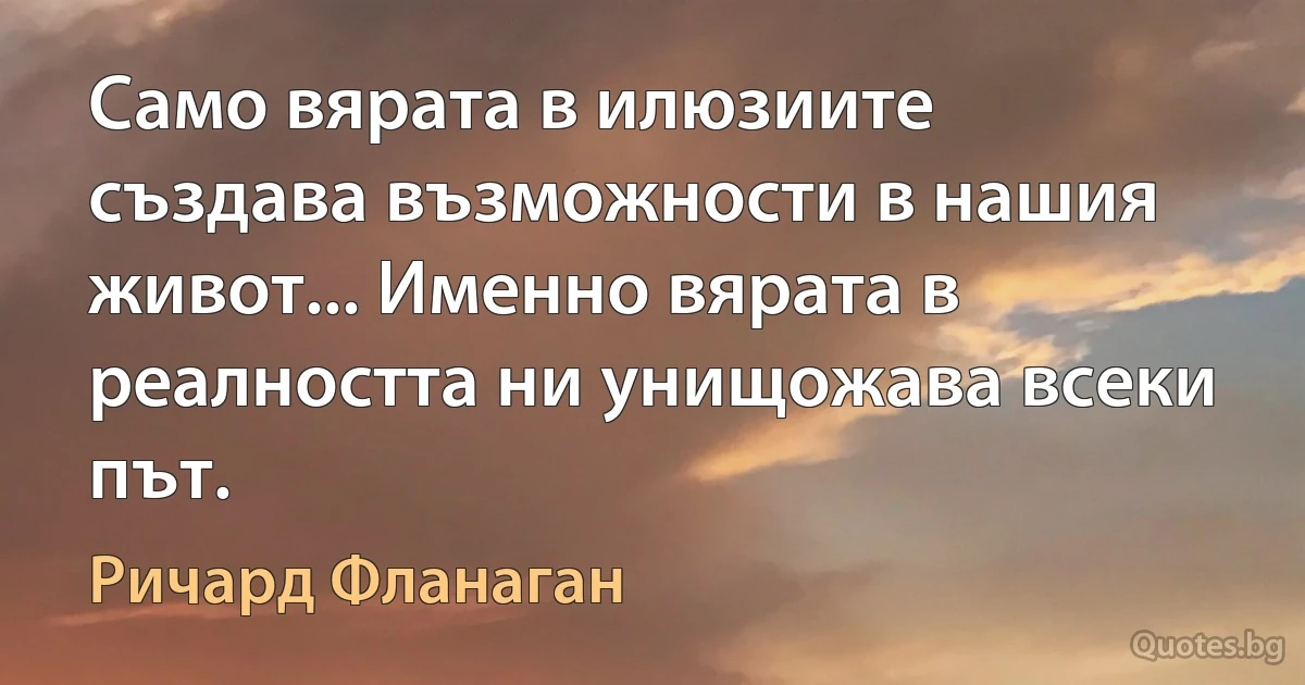 Само вярата в илюзиите създава възможности в нашия живот... Именно вярата в реалността ни унищожава всеки път. (Ричард Фланаган)