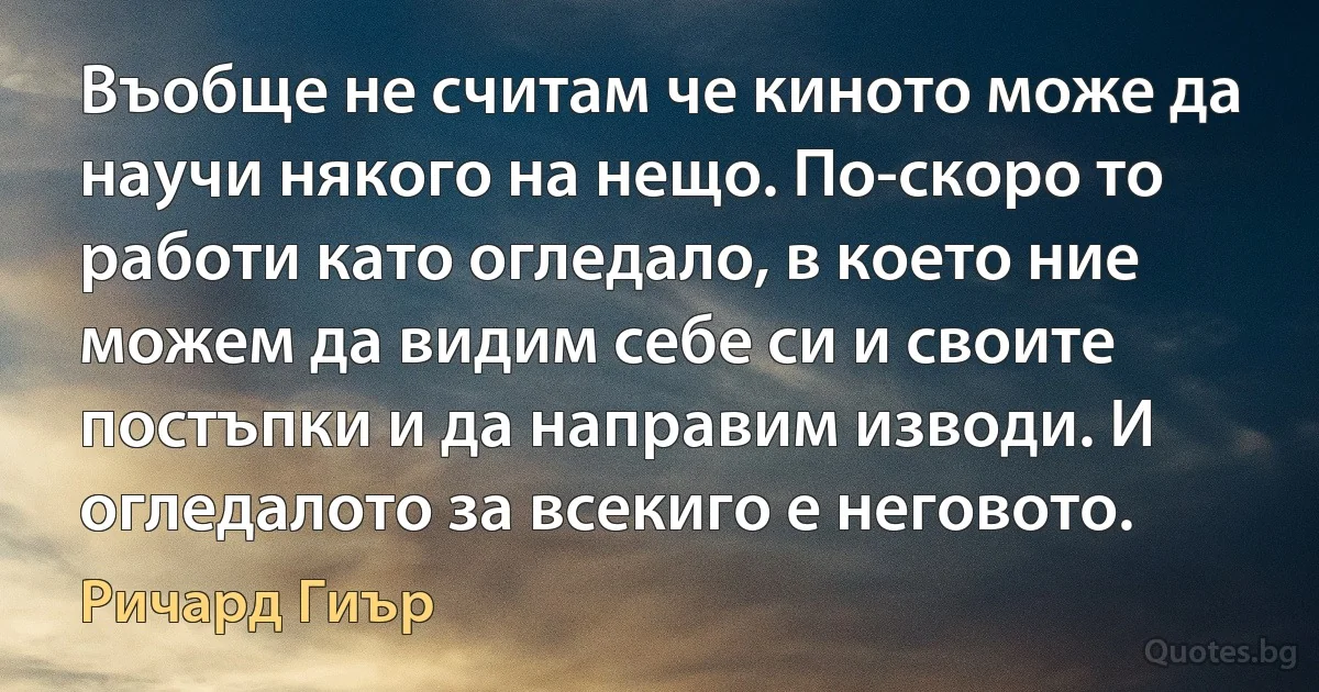 Въобще не считам че киното може да научи някого на нещо. По-скоро то работи като огледало, в което ние можем да видим себе си и своите постъпки и да направим изводи. И огледалото за всекиго е неговото. (Ричард Гиър)