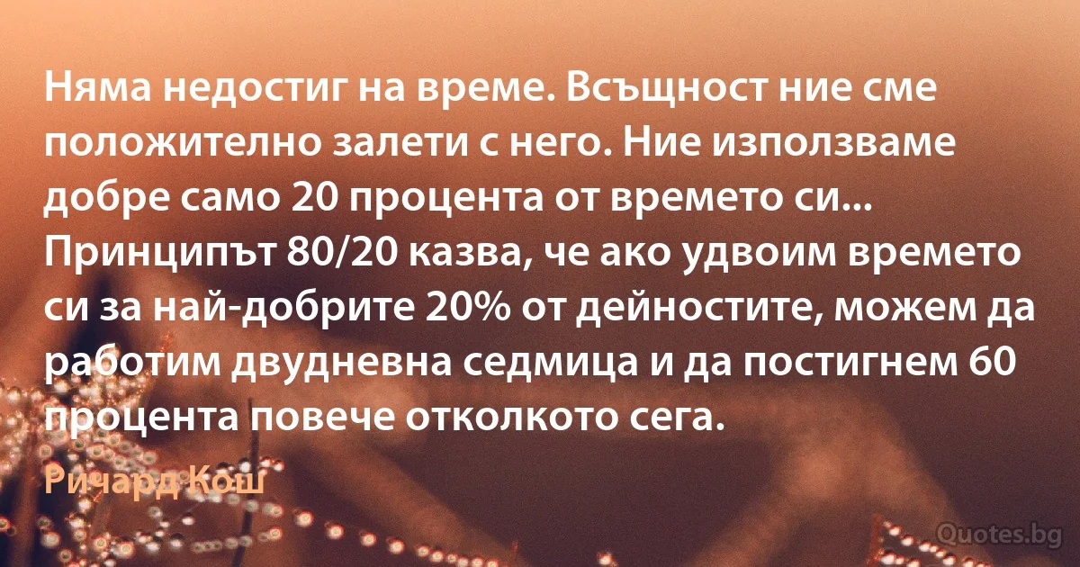 Няма недостиг на време. Всъщност ние сме положително залети с него. Ние използваме добре само 20 процента от времето си... Принципът 80/20 казва, че ако удвоим времето си за най-добрите 20% от дейностите, можем да работим двудневна седмица и да постигнем 60 процента повече отколкото сега. (Ричард Кош)