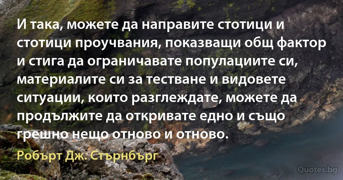 И така, можете да направите стотици и стотици проучвания, показващи общ фактор и стига да ограничавате популациите си, материалите си за тестване и видовете ситуации, които разглеждате, можете да продължите да откривате едно и също грешно нещо отново и отново. (Робърт Дж. Стърнбърг)