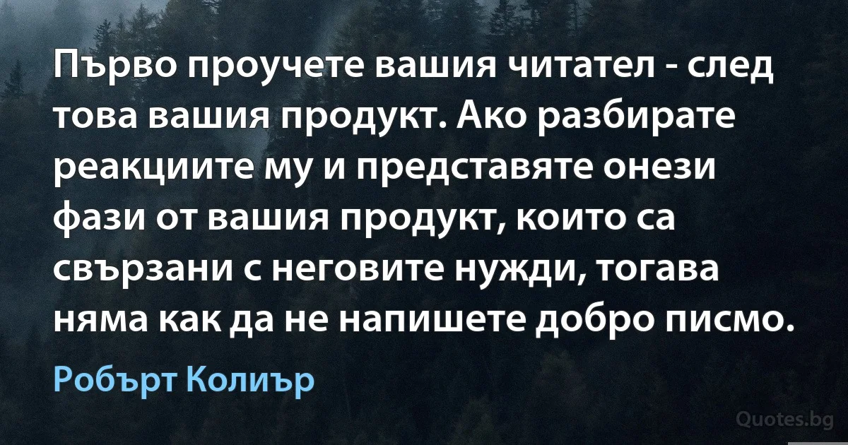 Първо проучете вашия читател - след това вашия продукт. Ако разбирате реакциите му и представяте онези фази от вашия продукт, които са свързани с неговите нужди, тогава няма как да не напишете добро писмо. (Робърт Колиър)