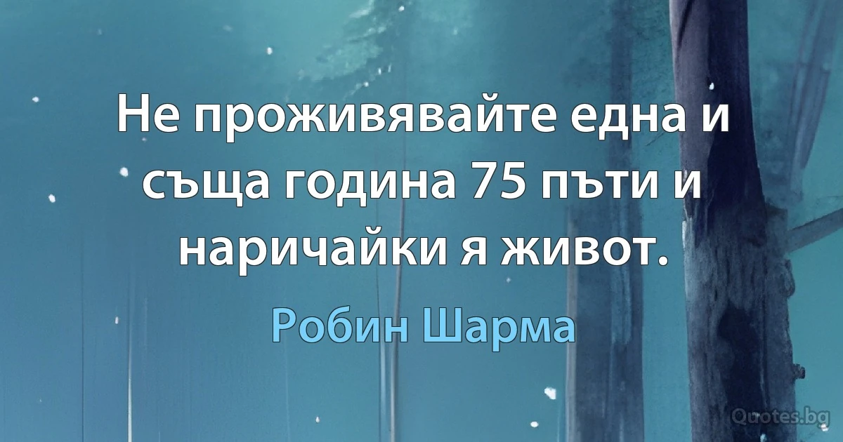 Не проживявайте една и съща година 75 пъти и наричайки я живот. (Робин Шарма)