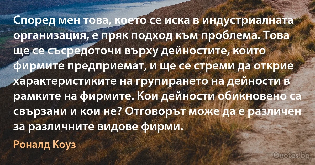 Според мен това, което се иска в индустриалната организация, е пряк подход към проблема. Това ще се съсредоточи върху дейностите, които фирмите предприемат, и ще се стреми да открие характеристиките на групирането на дейности в рамките на фирмите. Кои дейности обикновено са свързани и кои не? Отговорът може да е различен за различните видове фирми. (Роналд Коуз)