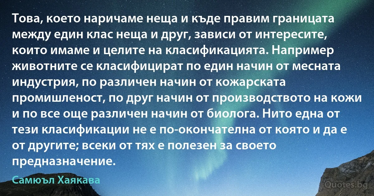 Това, което наричаме неща и къде правим границата между един клас неща и друг, зависи от интересите, които имаме и целите на класификацията. Например животните се класифицират по един начин от месната индустрия, по различен начин от кожарската промишленост, по друг начин от производството на кожи и по все още различен начин от биолога. Нито една от тези класификации не е по-окончателна от която и да е от другите; всеки от тях е полезен за своето предназначение. (Самюъл Хаякава)