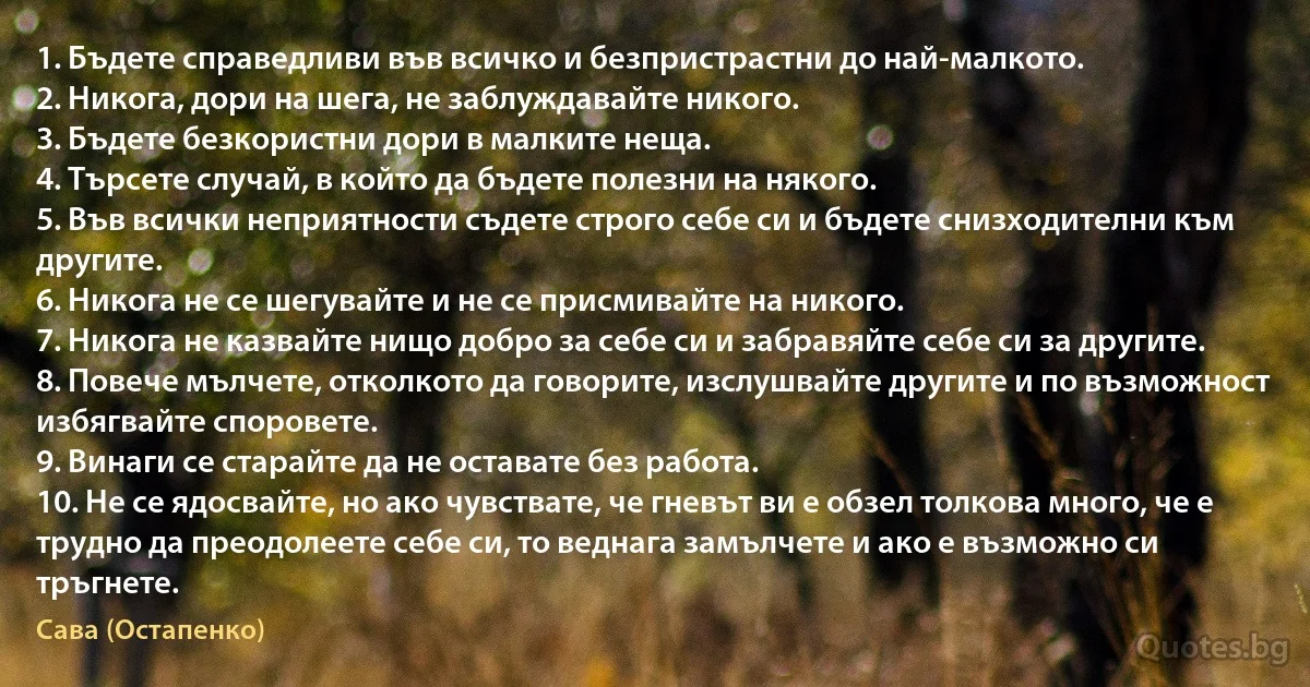 1. Бъдете справедливи във всичко и безпристрастни до най-малкото.
2. Никога, дори на шега, не заблуждавайте никого.
3. Бъдете безкористни дори в малките неща.
4. Търсете случай, в който да бъдете полезни на някого.
5. Във всички неприятности съдете строго себе си и бъдете снизходителни към другите.
6. Никога не се шегувайте и не се присмивайте на никого.
7. Никога не казвайте нищо добро за себе си и забравяйте себе си за другите.
8. Повече мълчете, отколкото да говорите, изслушвайте другите и по възможност избягвайте споровете.
9. Винаги се старайте да не оставате без работа.
10. Не се ядосвайте, но ако чувствате, че гневът ви е обзел толкова много, че е трудно да преодолеете себе си, то веднага замълчете и ако е възможно си тръгнете. (Сава (Остапенко))