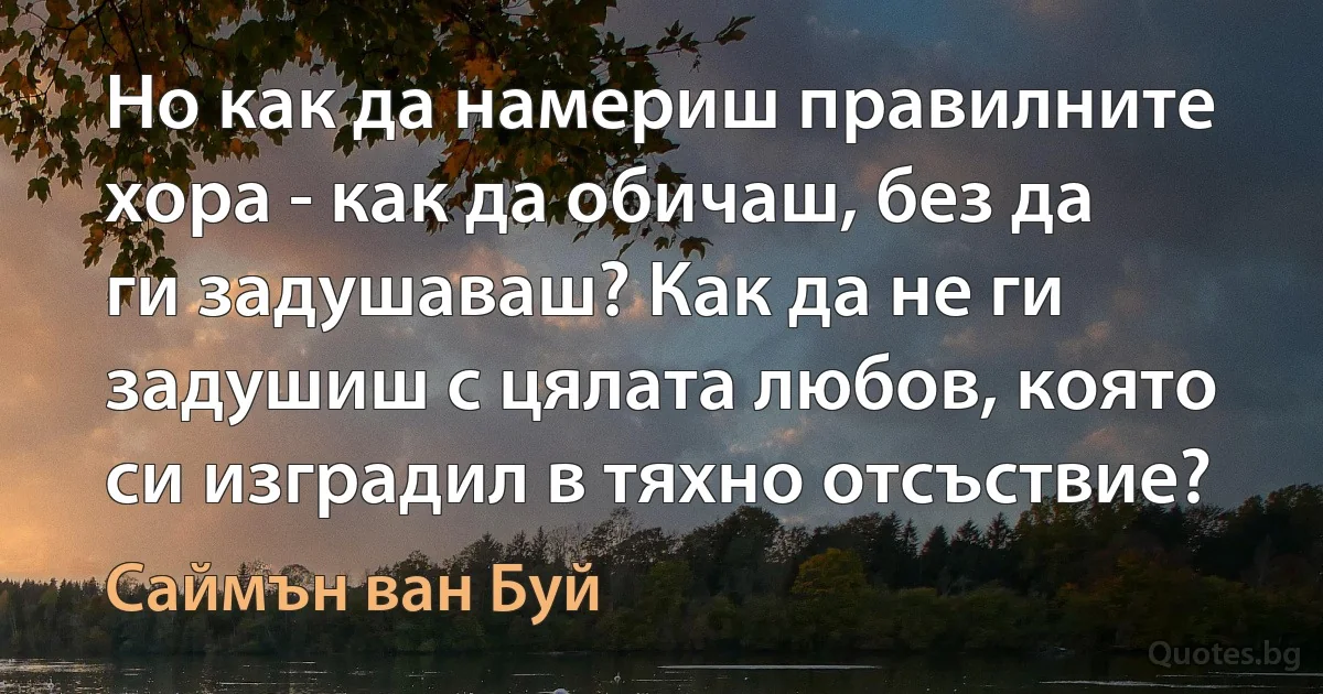 Но как да намериш правилните хора - как да обичаш, без да ги задушаваш? Как да не ги задушиш с цялата любов, която си изградил в тяхно отсъствие? (Саймън ван Буй)