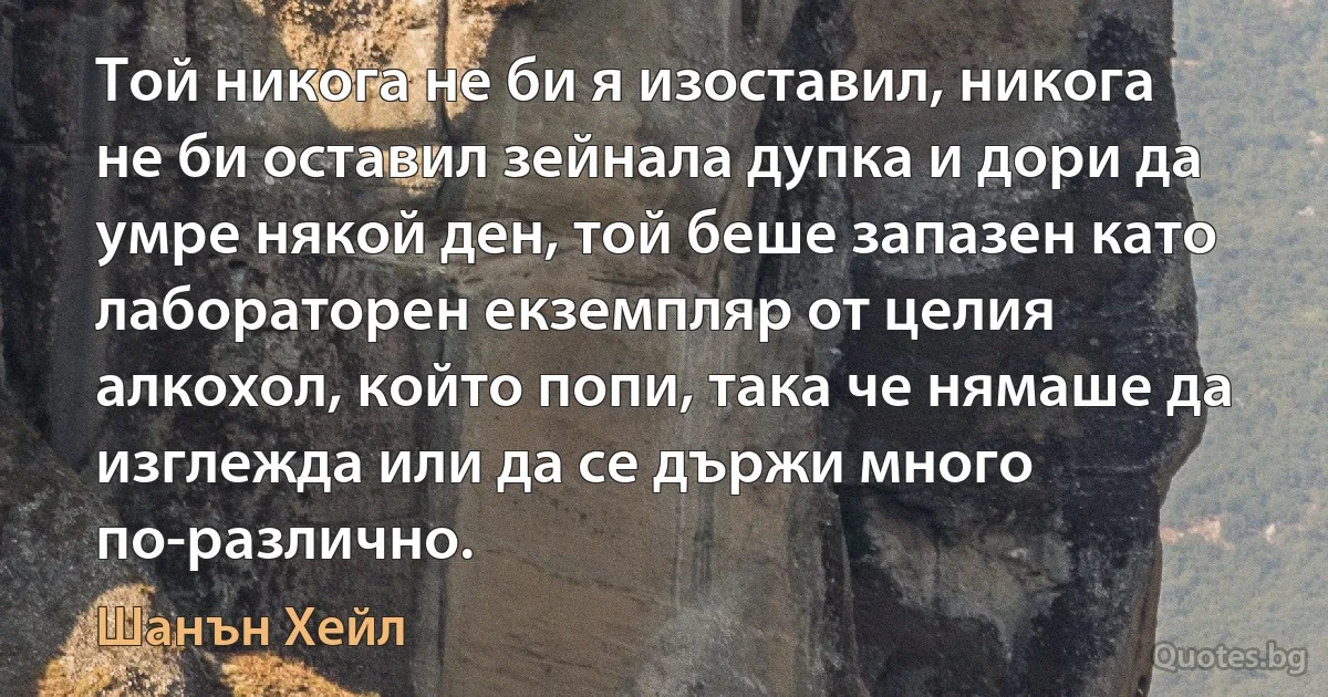 Той никога не би я изоставил, никога не би оставил зейнала дупка и дори да умре някой ден, той беше запазен като лабораторен екземпляр от целия алкохол, който попи, така че нямаше да изглежда или да се държи много по-различно. (Шанън Хейл)